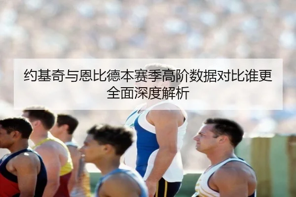 约基奇与恩比德本赛季高阶数据对比谁更全面深度解析