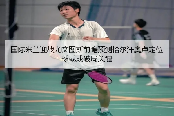 国际米兰迎战尤文图斯前瞻预测恰尔汗奥卢定位球或成破局关键