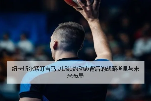 纽卡斯尔紧盯吉马良斯续约动态背后的战略考量与未来布局