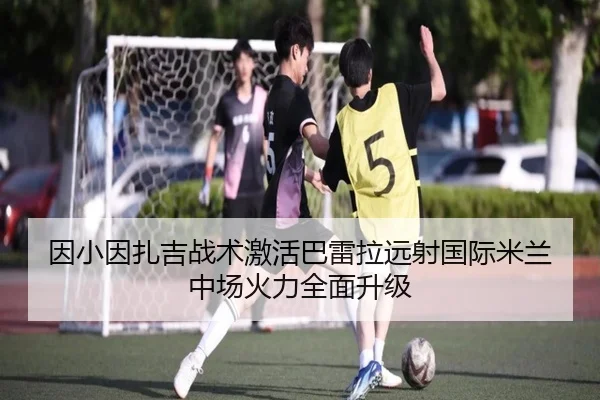 因小因扎吉战术激活巴雷拉远射国际米兰中场火力全面升级