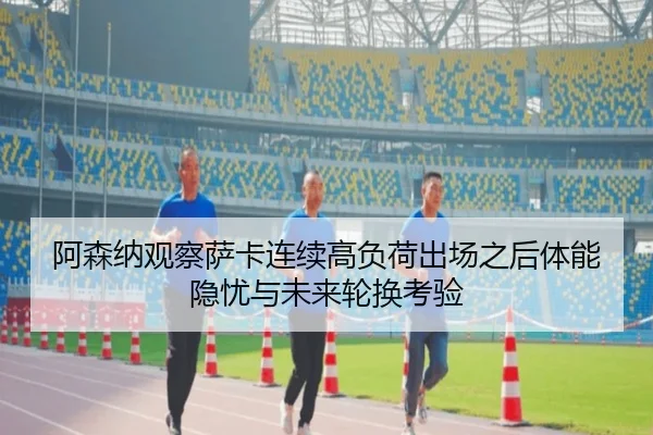 阿森纳观察萨卡连续高负荷出场之后体能隐忧与未来轮换考验