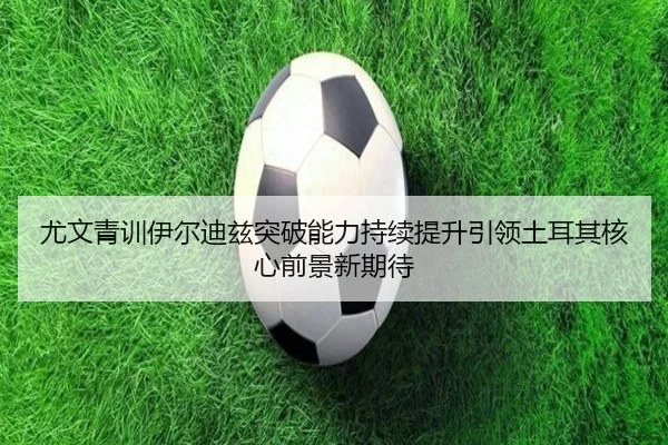 尤文青训伊尔迪兹突破能力持续提升引领土耳其核心前景新期待