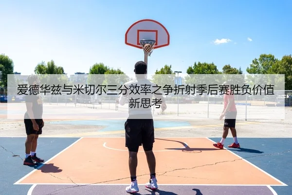爱德华兹与米切尔三分效率之争折射季后赛胜负价值新思考